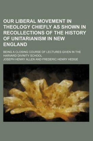 Cover of Our Liberal Movement in Theology Chiefly as Shown in Recollections of the History of Unitarianism in New England; Being a Closing Course of Lectures Given in the Harvard Divinity School