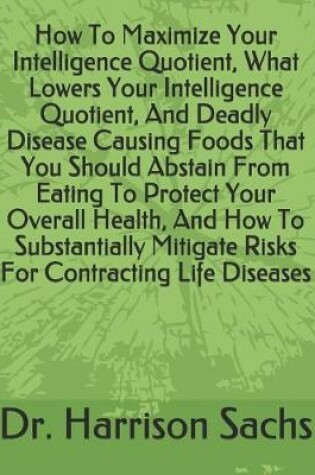 Cover of How To Maximize Your Intelligence Quotient, What Lowers Your Intelligence Quotient, And Deadly Disease Causing Foods That You Should Abstain From Eating To Protect Your Overall Health, And How To Substantially Mitigate Risks For Contracting Life Diseases