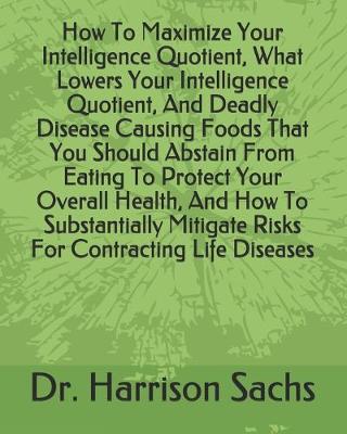 Book cover for How To Maximize Your Intelligence Quotient, What Lowers Your Intelligence Quotient, And Deadly Disease Causing Foods That You Should Abstain From Eating To Protect Your Overall Health, And How To Substantially Mitigate Risks For Contracting Life Diseases