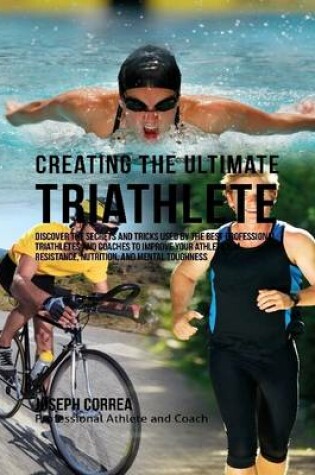 Cover of Creating the Ultimate Triathlete: Discover the Secrets and Tricks Used By the Best Professional Triathletes and Coaches to Improve Your Athleticism, Resistance, Nutrition, and Mental Toughness