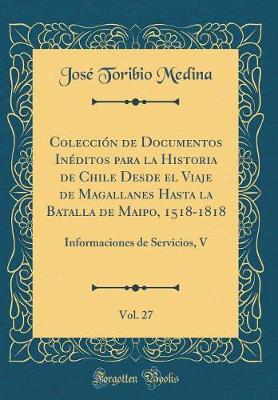 Book cover for Colección de Documentos Inéditos Para La Historia de Chile Desde El Viaje de Magallanes Hasta La Batalla de Maipo, 1518-1818, Vol. 27