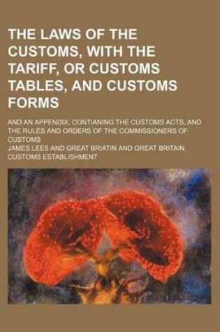 Cover of The Laws of the Customs, with the Tariff, or Customs Tables, and Customs Forms; And an Appendix, Contianing the Customs Acts, and the Rules and Orders of the Commissioners of Customs