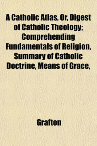 Cover of A Catholic Atlas, Or, Digest of Catholic Theology; Comprehending Fundamentals of Religion, Summary of Catholic Doctrine, Means of Grace,