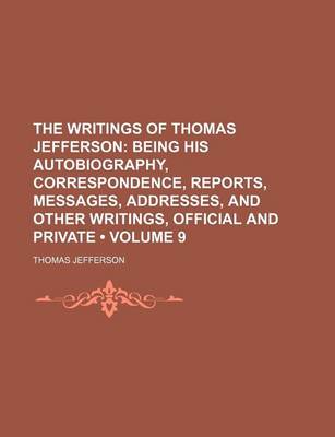 Book cover for The Writings of Thomas Jefferson (Volume 9 ); Being His Autobiography, Correspondence, Reports, Messages, Addresses, and Other Writings, Official and