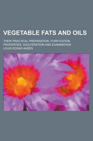 Cover of Vegetable Fats and Oils; Their Practical Preparation, Purification, Properties, Adulteration and Examination