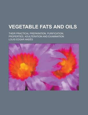 Book cover for Vegetable Fats and Oils; Their Practical Preparation, Purification, Properties, Adulteration and Examination