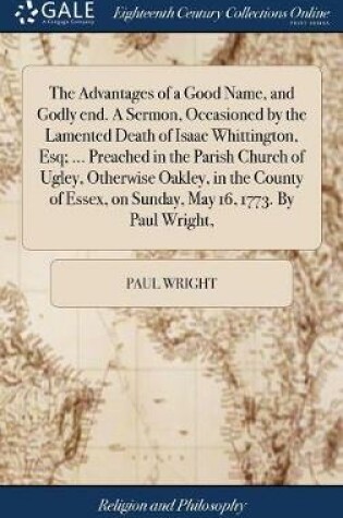 Cover of The Advantages of a Good Name, and Godly End. a Sermon, Occasioned by the Lamented Death of Isaac Whittington, Esq; ... Preached in the Parish Church of Ugley, Otherwise Oakley, in the County of Essex, on Sunday, May 16, 1773. by Paul Wright,