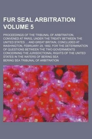 Cover of Fur Seal Arbitration Volume 5; Proceedings of the Tribunal of Arbitration, Convened at Paris, Under the Treaty Between the United States ... and Great Britain, Concluded at Washington, February 29, 1892, for the Determination of Questions Between the Two