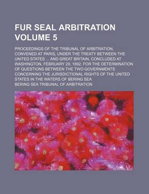 Book cover for Fur Seal Arbitration Volume 5; Proceedings of the Tribunal of Arbitration, Convened at Paris, Under the Treaty Between the United States ... and Great Britain, Concluded at Washington, February 29, 1892, for the Determination of Questions Between the Two