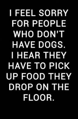 Cover of I Feel Sorry for People Who Don't Have Dogs I Hear They Have to Pick Up Food They Drop on the Floor