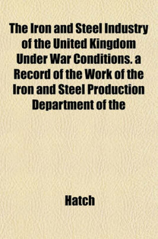 Cover of The Iron and Steel Industry of the United Kingdom Under War Conditions. a Record of the Work of the Iron and Steel Production Department of the