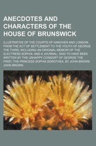 Cover of Anecdotes and Characters of the House of Brunswick; Illustrative of the Courts of Hanover and London, from the Act of Settlement to the Youth of George the Third Including an Original Memoir of the Electress Sophia and a Journal, Said to Have Been Written