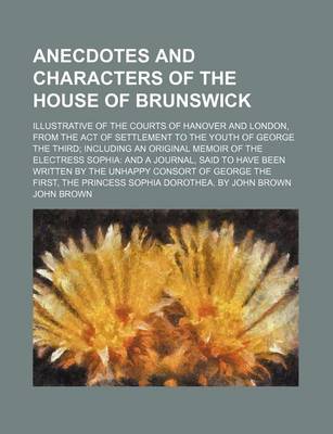 Book cover for Anecdotes and Characters of the House of Brunswick; Illustrative of the Courts of Hanover and London, from the Act of Settlement to the Youth of George the Third Including an Original Memoir of the Electress Sophia and a Journal, Said to Have Been Written