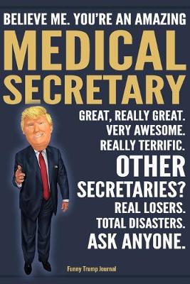 Book cover for Funny Trump Journal - Believe Me. You're An Amazing Medical Secretary Great, Really Great. Very Awesome. Really Terrific. Other Secretaries? Total Disasters. Ask Anyone.
