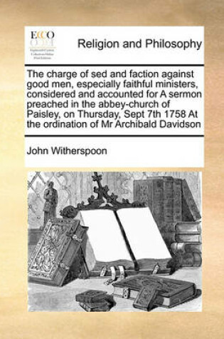 Cover of The charge of sed and faction against good men, especially faithful ministers, considered and accounted for A sermon preached in the abbey-church of Paisley, on Thursday, Sept 7th 1758 At the ordination of Mr Archibald Davidson