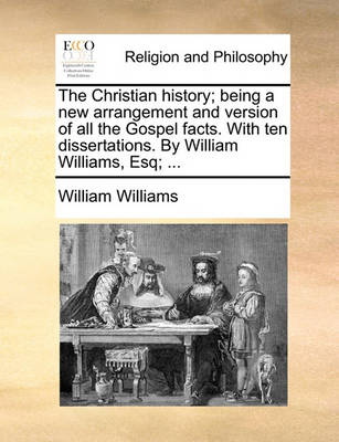 Book cover for The Christian History; Being a New Arrangement and Version of All the Gospel Facts. with Ten Dissertations. by William Williams, Esq; ...