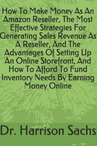 Cover of How To Make Money As An Amazon Reseller, The Most Effective Strategies For Generating Sales Revenue As A Reseller, And The Advantages Of Setting Up An Online Storefront, And How To Afford To Fund Inventory Needs By Earning Money Online