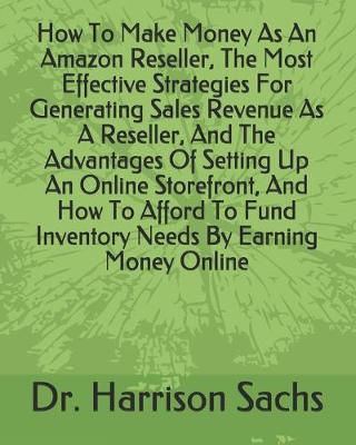 Book cover for How To Make Money As An Amazon Reseller, The Most Effective Strategies For Generating Sales Revenue As A Reseller, And The Advantages Of Setting Up An Online Storefront, And How To Afford To Fund Inventory Needs By Earning Money Online