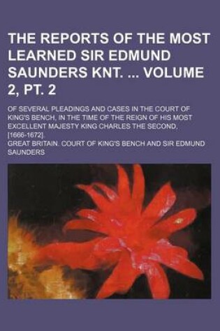 Cover of The Reports of the Most Learned Sir Edmund Saunders Knt. Volume 2, PT. 2; Of Several Pleadings and Cases in the Court of King's Bench, in the Time of the Reign of His Most Excellent Majesty King Charles the Second, [1666-1672].