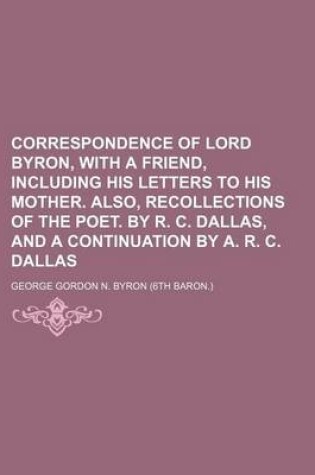 Cover of Correspondence of Lord Byron, with a Friend, Including His Letters to His Mother. Also, Recollections of the Poet. by R. C. Dallas, and a Continuation