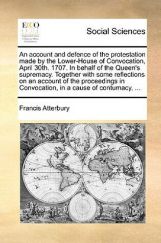 Cover of An Account and Defence of the Protestation Made by the Lower-House of Convocation, April 30th. 1707. in Behalf of the Queen's Supremacy. Together with Some Reflections on an Account of the Proceedings in Convocation, in a Cause of Contumacy, ...