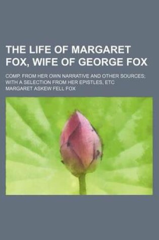 Cover of The Life of Margaret Fox, Wife of George Fox; Comp. from Her Own Narrative and Other Sources with a Selection from Her Epistles, Etc