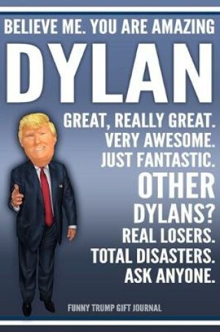 Cover of Funny Trump Journal - Believe Me. You Are Amazing Dylan Great, Really Great. Very Awesome. Just Fantastic. Other Dylans? Real Losers. Total Disasters. Ask Anyone. Funny Trump Gift Journal