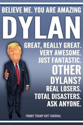 Book cover for Funny Trump Journal - Believe Me. You Are Amazing Dylan Great, Really Great. Very Awesome. Just Fantastic. Other Dylans? Real Losers. Total Disasters. Ask Anyone. Funny Trump Gift Journal