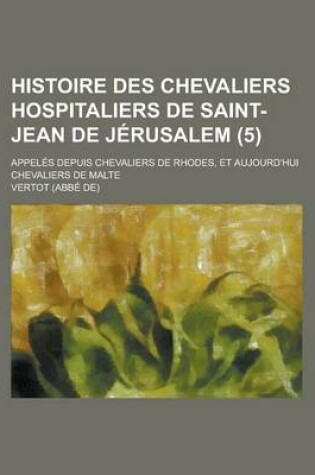 Cover of Histoire Des Chevaliers Hospitaliers de Saint-Jean de Jerusalem; Appeles Depuis Chevaliers de Rhodes, Et Aujourd'hui Chevaliers de Malte (5 )