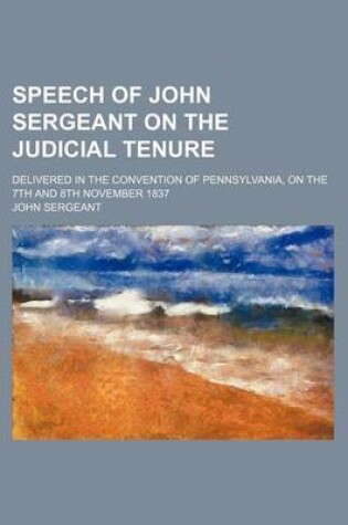 Cover of Speech of John Sergeant on the Judicial Tenure; Delivered in the Convention of Pennsylvania, on the 7th and 8th November 1837