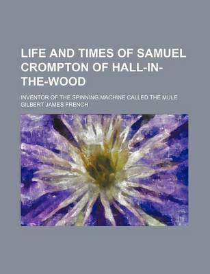Book cover for Life and Times of Samuel Crompton of Hall-In-The-Wood; Inventor of the Spinning Machine Called the Mule