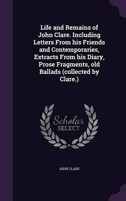 Book cover for Life and Remains of John Clare. Including Letters from His Friends and Contemporaries, Extracts from His Diary, Prose Fragments, Old Ballads (Collected by Clare.)