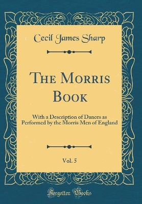 Book cover for The Morris Book, Vol. 5: With a Description of Dances as Performed by the Morris Men of England (Classic Reprint)