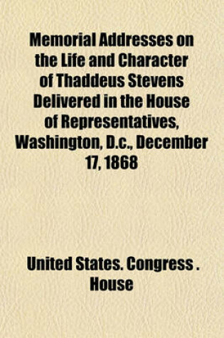 Cover of Memorial Addresses on the Life and Character of Thaddeus Stevens Delivered in the House of Representatives, Washington, D.C., December 17, 1868