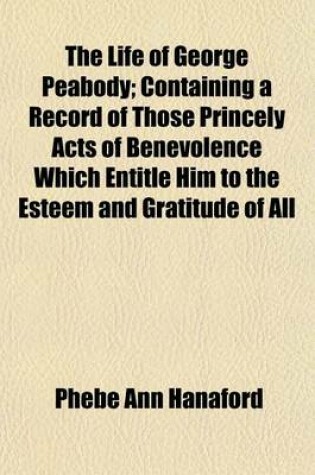 Cover of The Life of George Peabody; Containing a Record of Those Princely Acts of Benevolence Which Entitle Him to the Esteem and Gratitude of All