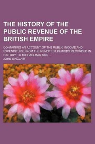 Cover of The History of the Public Revenue of the British Empire; Containing an Account of the Public Income and Expenditure from the Remotest Periods Recorded in History, to Michaelmas 1802