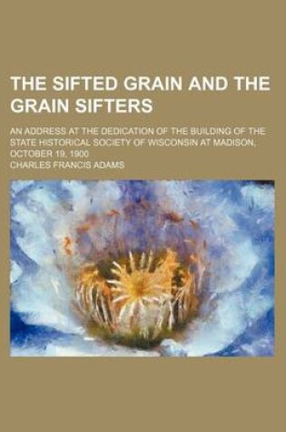 Cover of The Sifted Grain and the Grain Sifters; An Address at the Dedication of the Building of the State Historical Society of Wisconsin at Madison, October 19, 1900