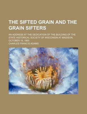 Book cover for The Sifted Grain and the Grain Sifters; An Address at the Dedication of the Building of the State Historical Society of Wisconsin at Madison, October 19, 1900