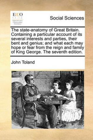 Cover of The state-anatomy of Great Britain. Containing a particular account of its several interests and parties, their bent and genius; and what each may hope or fear from the reign and family of King George. The seventh edition.