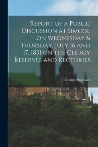 Cover of Report of a Public Discussion at Simcoe on Wednesday & Thursday, July 16 and 17, 1851 on the Clergy Reserves and Rectories [microform]