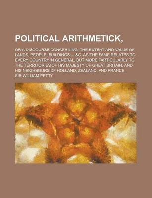 Book cover for Political Arithmetick; Or a Discourse Concerning, the Extent and Value of Lands, People, Buildings ... &C. as the Same Relates to Every Country in General, But More Particularly to the Territories of His Majesty of Great Britain, and His