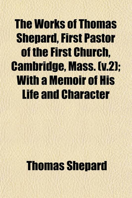 Book cover for The Works of Thomas Shepard, First Pastor of the First Church, Cambridge, Mass. (V.2); With a Memoir of His Life and Character