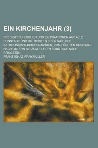 Cover of Ein Kirchenjahr (3); Predigten, Homilien Und Exhorationen Auf Alle Sonntage Und Die Meisten Feiertage Des Katholischen Kirchenjahres. Vom Funften Sonntage Nach Ostern Bis Zum Eilften Sonntage Nach Pfingsten