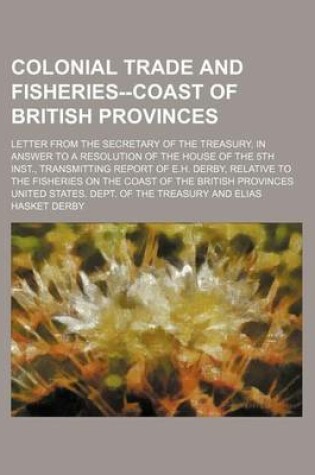 Cover of Colonial Trade and Fisheries--Coast of British Provinces; Letter from the Secretary of the Treasury, in Answer to a Resolution of the House of the 5th Inst., Transmitting Report of E.H. Derby, Relative to the Fisheries on the Coast of the British Province