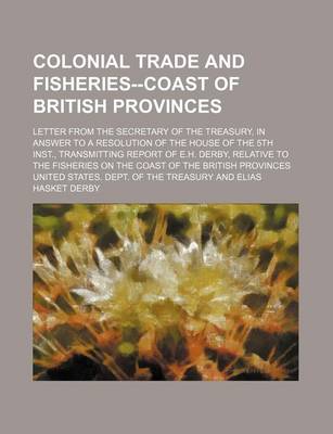 Book cover for Colonial Trade and Fisheries--Coast of British Provinces; Letter from the Secretary of the Treasury, in Answer to a Resolution of the House of the 5th Inst., Transmitting Report of E.H. Derby, Relative to the Fisheries on the Coast of the British Province