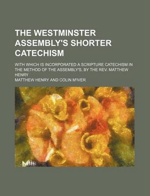 Book cover for The Westminster Assembly's Shorter Catechism; With Which Is Incorporated a Scripture Catechism in the Method of the Assembly's, by the REV. Matthew Henry