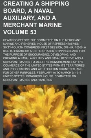 Cover of Creating a Shipping Board, a Naval Auxiliary, and a Merchant Marine Volume 53; Hearings Before the Committee on the Merchant Marine and Fisheries, House of Representatives, Sixty-Fourth Congress, First Session, on H.R. 10500, a Bill to Establish a United