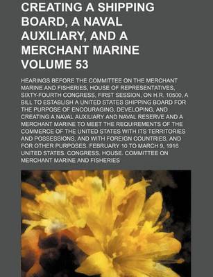 Book cover for Creating a Shipping Board, a Naval Auxiliary, and a Merchant Marine Volume 53; Hearings Before the Committee on the Merchant Marine and Fisheries, House of Representatives, Sixty-Fourth Congress, First Session, on H.R. 10500, a Bill to Establish a United