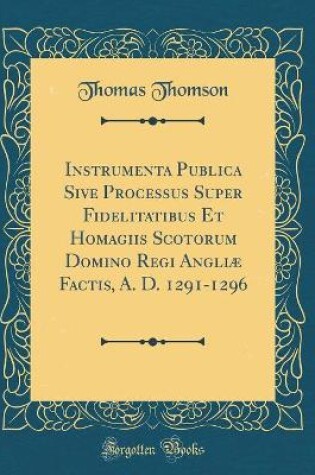 Cover of Instrumenta Publica Sive Processus Super Fidelitatibus Et Homagiis Scotorum Domino Regi Angliæ Factis, A. D. 1291-1296 (Classic Reprint)