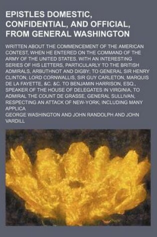 Cover of Epistles Domestic, Confidential, and Official, from General Washington; Written about the Commencement of the American Contest, When He Entered on the Command of the Army of the United States. with an Interesting Series of His Letters, Particularly to the